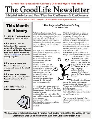 A Free Family Resource Courtesy Of Frank Myers Auto Maxx




               Sales: 336-767-3432 / Service: 336-831-0656 / FrankMyersAuto.com


    This Month                                  The Legend of Valentine’s Day
                                                                  By Jessica L. Chen


    In History                  Valentine's Day is coming. Sweet              While St. Valentine was in prison, he
                                lovers celebrate this special day for their   restored the sight of his jailer's blind
6- 1935 - The board game        love, and they usually prepare gifts for      daughter by his strong faith. The
“Monopoly” went on sale         each other. We all know this day is a         emperor heard this and wanted the
                                day to show your love to your beloved         bishop to be the God of Rome, but he
                                one, but do you know why this romantic        refused, so the emperor put him to
14 - 1929 - The St.             day is on February 14th and why it is a       death. Before his execution, St. Valen-
Valentine's Day massacre        day for lovers?                               tine wrote a farewell note to the daugh-
occurred in Chicago as seven                                                  ter of the jailer and signed it, "From
members of the Bugs Moran       You might have heard the name St. Val-        your Valentine". This
gang were gunned down by        entine, and from the name we know he          sentence then spread and this note is
five of Al Capone's mobsters    was the founder of                            thought to be the start of sending Valen-
posing as police                Valentine's Day. But who is                                tine's Day cards. It is said
                                St. Valentine? Why is his                                  that Valentine fell in love
                                name associated with love                                  with the jailer's daughter. In
                                and romance in                                             496 A.D. Pope Gelasius set
18 -  1930 - Pluto was          February? In fact, the origin                              aside February 14th to honor
discovered in our solar         of Valentine's Day can really                              St. Valentine, and on this
system and named the ninth      be dated to 1,500 years ago,                               date, sweet lovers
planet                          as early as 270 A.D. That's a                              exchange their love
                                long time ago, and we are                                  messages. Mr. Valentine
20 -  1962 - Astronaut          not sure if the origin is real.                            became the "Patron Saint of
John Glenn became the first     However, if you are                                        Lovers".
American launched into          interested in the story of this
                                romantic day, this legend                                 The English writer Chaucer
orbit                           may give you some help.                       was the first person who connected
                                                                              Valentine's Day with Romans. He wrote
28 - 1692 - The Salem           St. Valentine was a bishop who lived          "Chaucer and the Cult of Saint Valen-
                                around 270 A.D. in Rome. At that time,        tine". In medieval
Witch Hunt began                                                              England and France, people
                                Roman emperor Claudius had prohibited
                                marriage for young                            believed that birds mated on this special
                                                                              day and Chaucer wrote:
                                soldiers, and anyone who violated this
                                rule would be executed. The bishop held
                                secret marriage                               "For this was on St. Valentine's Day,
                                ceremonies for soldiers.                      when every fowl cometh there to choose
                   4            Unfortunately, the emperor heard this
                                and he had St. Valentine
                                                                              his mate.”

                                arrested.



“We Specialize In Helping Individuals & Families Find, Qualify For And Own The Vehicle Of Their
        Dreams With Little Or No Money Down Even With Less Than Perfect Credit.”
 