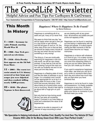 A Free Family Resource Courtesy Of Frank Myers Auto Maxx




  Your Automotive Transportation & Financing Experts / 336-767-3432 / http://www.FrankMyersAuto.com


  This Month                            Happiness! Where Is Happiness To Be Found?
                                                                  by Maria Parkinson
  In History                      Happiness is something all of us           we are dealing with at any given
                                  seek and yet, many of us never find.       time. All emotions and states are part
                                                                             of the rich tapestry of life.
                                  We seem to think that one day "we
1-  1939 - Germany in-            will be happy when we get a new car        Happiness can be found in reaching
                                  or a big house or get married . . . "      out and being in relationship with all
vades Poland, starting            and the list goes on and on. Or, the       things and people. It is about appre-
World War II                      other side of the coin is that we feel     ciating the little moments in life be-
                                  we should be happy every minute of         cause these become our happy
8-  1966 - Star Trek pre-         the day and when we are not then           memories.
                                  something is very wrong!
miered on television.                                                        Happiness is a dance with whatever
                                  The thing is, if we are continually        is in front of you. It is a deep connec-
9-   1956 - Elvis Presley         searching for happiness in the out-        tion to everything around you. It does
                                  side world, we will be very disap-         not come from expecting others to
first appears on the Ed Sul-
                                  pointed. It may feel as if we are for-     bring you joy but rather stems from
livan Show.                       ever chasing it around the next cor-       how you can create joy for others.
                                  ner with our butterfly net and it is al-
11 -   2001 - The worst ter-      ways just one step away.                 If you want to experience happiness
                                                                           more often, see what you can do to
rorist attack in U.S. history
                                  Happiness is a fleeting state of mind, put a smile on someone else's face
occurred as four large pas-       just like the state of sadness or joy or each day and notice how much hap-
senger jets were hijacked         anger. It is unrealistic and it would    pier you feel when you have
and then crashed, killing         not be appropriate for us to be in a     achieved that.
                                  happy state 24 hours a day. If you
nearly 3,000 persons.             think that sounds ridiculous, think      Happiness is not to be found in mate-
                                  about being at a funeral when every- rial possessions. It is freely available
23 - 1846 - The planet            one is mourning. Would it feel right to to everyone at any time. All that is
Neptune is first discovered.      go about with a huge grin on your        required to experience it is that you
                                  face?                                    place your focus on moments in your
                                                                           life that make you smile.
                                  Not only that but how boring would
                                  life be if we were all constantly
                                  happy? Contrast in our lives helps us
                                  grow and understand the value of all

                    4             experiences.

                                  We need to be able to respond in all
                                  manner of ways according to what


“We Specialize In Helping Individuals & Families Find, Qualify For And Own The Vehicle Of Their
        Dreams With Little Or No Money Down Even With Less Than Perfect Credit.”
 