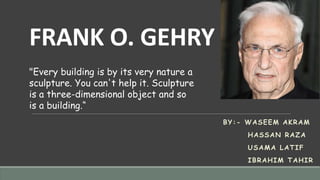 FRANK O. GEHRY
BY:- WASEEM AKRAM
HASSAN RAZA
USAMA LATIF
IBRAHIM TAHIR
"Every building is by its very nature a
sculpture. You can't help it. Sculpture
is a three-dimensional object and so
is a building.“
 