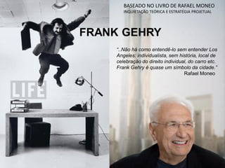 FRANK GEHRY
BASEADO NO LIVRO DE RAFAEL MONEO
INQUIETAÇÃO TEÓRICA E ESTRATÉGIA PROJETUAL
“..Não há como entendê-lo sem entender Los
Angeles: individualista, sem história, local de
celebração do direito individual, do carro etc.
Frank Gehry é quase um símbolo da cidade.”
Rafael Moneo
 