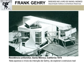 FRANK GEHRY BASEADO NO LIVRO DE RAFAEL MONEO
INQUIETAÇÃO TEÓRICA E ESTRATÉGIA PROJETUAL
Residência unifamiliar, Santa Mônica, Califórnia 1979
Nela aparece o início da intenção de Gehry, de explorar a estrutura real
 