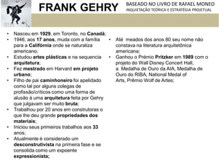 • Nasceu em 1929, em Toronto, no Canadá;
• 1946, aos 17 anos, muda com a família
para a Califórnia onde se naturaliza
americano;
• Estudou artes plásticas e na sequencia
arquitetura;
• Fez mestrado em Harvard em projeto
urbano;
• Filho de pai caminhoneiro foi apelidado
como tal por alguns colegas de
profissão/críticos como uma forma de
alusão à uma arquitetura feita por Gehry
que julgavam ser muito bruta;
• Trabalhou por 20 anos em construtoras o
que lhe deu grande propriedades dos
materiais;
• Iniciou seus primeiros trabalhos aos 33
anos;
• Atualmente é considerado um
desconstrutivista na primeira fase e se
consolida como um expoente
expressionista;
• Até meados dos anos 80 seu nome não
constava na literatura arquitetônica
americana;
• Ganhou o Prémio Pritzker em 1989 com o
projeto do Wall Disney Concert Hall,
a Medalha de Ouro da AIA, Medalha de
Ouro do RIBA, National Medal of
Arts, Prêmio Wolf de Artes;
FRANK GEHRY BASEADO NO LIVRO DE RAFAEL MONEO
INQUIETAÇÃO TEÓRICA E ESTRATÉGIA PROJETUAL
 