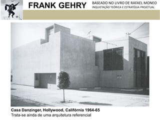 FRANK GEHRY BASEADO NO LIVRO DE RAFAEL MONEO
INQUIETAÇÃO TEÓRICA E ESTRATÉGIA PROJETUAL
Casa Danzinger, Hollywood, Califórnia 1964-65
Trata-se ainda de uma arquitetura referencial
 