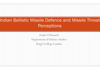 Frank O’Donnell
Indian Ballistic Missile Def
Perceptions
Frank O’Donnell
Department of Defence Studies
King’s College London
Frank O’Donnell
Defence and Missile Threat
Perceptions
Frank O’Donnell
Department of Defence Studies
King’s College London
 
