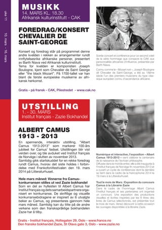 uke 11

MUSIKK

14. MARS KL. 18.30
Afrikansk kulturinstitutt - CAK

10. mars - 16. mars

FOREDRAG/KONSERT
CHEVALIER DE
SAINT-GEORGE

M U S I K K står på programmet denne
Konsert og foredrag

andre
rekken av
14 MARS kvelden i afrikanske arrangementer rundt
innflytelsesrike
personer, presentert
CAK av Barth Niava ved Afrikansk kulturinstitutt.
Tema for kvelden er komponisten Joseph
Boulogne, kjent som Chevalier de Saint George
eller ”the black Mozart”. På 1700-tallet var han
blant de første europeiske musikerne av afrikansk herkomst.

Soirée concert et conférence pour ce second volet
de la série hommage que consacre le CAK aux
personnalités africaines d’influence, présentée par
Barth Niava.
Connu comme le « Mozart noir », Joseph Boulogne
dit Chevalier de Saint-George, a été au 18ème
siècle l’un des premiers musiciens du type classique européen connu d’ascendance africaine.

Gratis - på fransk - CAK, Pilestredet - www.cak.no

UTSTILLING

1. - 30. MARS
Institut français - Zazie Bokhandel

ALBERT CAMUS
1913 - 2013
En spennende, interaktiv utstilling, ”Albert
Camus 1913-2013” som markerer 100-års
jubileet for Camus’ fødsel. Utstillingen blir vist
verden over, og ble avduket ved Institut français
de Norvège i slutten av november 2013.
Samtidig gikk startskuddet for en rekke foredrag
rundt Camus, hvorav det siste holdes i forbindelse med Frankofonifestivalen den 19. mars
2014 på Litteraturhuset.
Hele mars måned: Vinnerne fra Camuskonkurransen stilles ut ved Zazie bokhandel
Som en del av hyllesten til Albert Camus har
Institut français og dets samarbeidspartnere organisert en konkurranse. De skriftlige og visuelle
konkurransebidragene er inspirert av 6 utvalgte
bøker av Camus, og presenteres gjennom hele
mars måned. Samtidig kan du titte på de andre
verkene som den franskspråklige bokhandelen
Zazie har å tilby.

Numérique et interactive, l’exposition « Albert
Camus 1913-2013 » vient célébrer le centenaire
de la naissance de l’écrivain philosophe.
Diffusée dans le monde entier, elle a été inaugurée à
l’Institut français de Norvège fin novembre 2013 et
a ouvert un cycle de conférences dont la dernière
se tient dans le cadre de la francophonie 2014 le
19 mars à la Litteraturhuset.
Tout le mois de Mars : Exposition du concours
Camus à la Librairie Zazie
Dans le cadre de l’hommage Albert Camus
l’Institut français et ses partenaires ont organisé
un concours. Une exposition des productions
visuelles et écrites inspirées par les 6 titres des
livres de Camus sélectionnés, est présentée tout
le mois de mars. Venez découvrir à cette occasion
les ouvrages disponibles à la librairie Zazie.

Gratis - Institut français, Holtegaten 29, Oslo - www.france.no
Den franske bokhandel Zazie, St Olavs gate 3, Oslo - www.zazie.no

 