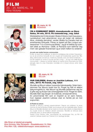 FILM

uke 12 & 13

20. - 25. MARS KL. 18
Kino Victoria

I’M A COMMUNIST BIDDY, dramakomedie av Stere
Gulea, 94 min, 2013. På rumensk/eng., eng. tekst
Middelaldrende Emilia lengter tilbake til årene med Ceausescu.
Landsbylivet med ektemannen snus på hodet når datteren
Alice, urokkelig demokrat, vender tilbake fra Canada med sin
amerikanske forlovede. Filmen er basert på Dan Lungus suksessroman ”I’m a Communist Biddy”, og gir et delikat og nyansert bilde av Romania i 2008, et Romania som befinner seg
midt i den globale finanskrisen og er dratt mellom to verdener.
Je suis une vieille femme communiste
Emilia, au seuil de la vieillesse, vit dans la nostalgique des années Ceausescu.
La vie de province tranquille de son couple est bouleversée quand leur fille,
Alice, démocrate convaincue, revient du Canada, avec son fiancé américain.
Ce film adapté du roman à succès de Dan Lungu, « Je suis une veille femme
communiste », dresse un portrait délicat et nuancé de la Roumanie de 2008,
plongée dans la crise financière mondiale et à cheval encore entre deux
mondes.

23. mars, kl. 18
BELGIA
OUR CHILDREN, drama av Joachim Lafosse, 111
min., 2013. På fransk, eng. tekst
Murielle og Mounir elsker hverandre lidenskapelig. Siden barndommen har Mounir bodd hos Dr. Pinget og hatt et relativt
bekymringsfritt liv. Når Mounir og Murielle bestemmer seg for
å gifte seg og få barn blir avhengigheten til Dr. Pinget for sterk.
Murielle føler seg fanget i et kvelende, emosjonelt klima.
En prisvinnende film som er inspirert av en sann histore,
hvor regissør Joachim Lafosse viser en familie på vei mot
avgrunnen.
A Perdre la raison
Murielle et Mounir s’aiment passionnément. Depuis son enfance, le jeune
homme vit chez le Docteur Pinget, qui lui assure une vie matérielle aisée. Quand
Mounir et Murielle décident de se marier et d’avoir des enfants, la dépendance
du couple envers le médecin devient excessive. Murielle se retrouve alors
enfermée dans un climat affectif irrespirable.
Inspiré d’une histoire vraie, récompensé de nombreuses fois, ce film de
Joachim Lafosse revient sur l’histoire d’un naufrage familial.

Alle filmer er tekstet på engelsk
Kino Victoria, Vika Terrassen - Ruseløkkveien 14, Oslo
Pris /film: 130,- billett/informasjon: www.oslokino.no

20. - 25. mars

22. mars, kl. 18
ROMANIA

 