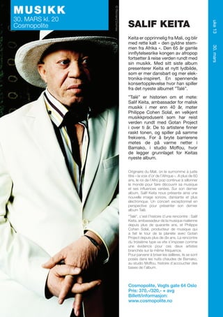 SALIF KEITA

”Talé” er historien om et møte:
Salif Keita, ambassadør for malisk
musikk i mer enn 40 år, møter
Philippe Cohen Solal, en velkjent
musikkprodusent som har reist
verden rundt med Gotan Project
i over ti år. De to artistene finner
raskt tonen, og spiller på samme
frekvens. For å bryte barrierene
møtes de på varme netter i
Bamako, i studio Moffou, hvor
de legger grunnlaget for Keitas
nyeste album.
Originaire du Mali, on le surnomme à juste
titre « la voix d’or de l’Afrique ». A plus de 60
ans, le roi de l’Afro pop continue à sillonner
le monde pour faire découvrir sa musique
et ses influences variées. Sur son dernier
album, Salif Keita nous présente ainsi une
nouvelle image sonore, dansante et plus
électronique. Un concert exceptionnel en
perspective pour présenter son dernier
album Talé.
“Talé”, c’est l’histoire d’une rencontre : Salif
Keita, ambassadeur de la musique malienne
depuis plus de quarante ans, et Philippe
Cohen Solal, producteur de musique qui
a fait le tour de la planète avec Gotan
Project depuis plus de dix ans. La rencontre
du troisième type va vite s’imposer comme
une évidence pour ces deux artistes
branchés sur la même fréquence.
Pour parvenir à briser les œillères, ils se sont
posés dans les nuits chaudes de Bamako,
au studio Moffou, histoire d’accoucher des
bases de l’album.

Cosmopolite, Vogts gate 64 Oslo
Pris: 370,-/320,- + avg
Billett/informasjon:
www.cosmopolite.no

30. mars

Keita er opprinnelig fra Mali, og blir
med rette kalt « den gyldne stemmen fra Afrika ». Den 65 år gamle
innflytelsesrike kongen av afropop
fortsetter å reise verden rundt med
sin musikk. Med sitt siste album
presenterer Keita et nytt lydbilde,
som er mer dansbart og mer elektronika-inspirert. En spennende
konsertopplevelse hvor han spiller
fra det nyeste albumet ”Talé”.

uke 13

30. MARS kl. 20
Cosmopolite

© Richard Dumas

MUSIKK

 
