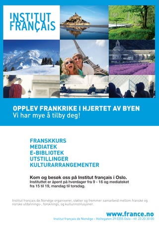 OPPLEV FRANKRIKE I HJERTET AV BYEN
Vi har mye å tilby deg!

FRANSKKURS
MEDIATEK
E-BIBLIOTEK
UTSTILLINGER
KULTURARRANGEMENTER
Kom og besøk oss på Institut français i Oslo.

Instituttet er åpent på hverdager fra 9 - 16 og mediateket
fra 15 til 19, mandag til torsdag.

Institut français de Norvège organiserer, støtter og fremmer samarbeid mellom franske og
norske utdannings-, forsknings, og kulturinstitusjoner.

www.france.no

Institut français de Norvège - Holtegaten 29 0355 Oslo - tlf. 23 20 30 00

 