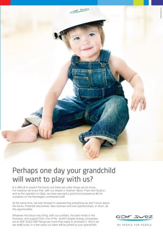 Foto: Annelise Norheim

Perhaps one day your grandchild
will want to play with us?
It is difficult to predict the future, but there are a few things we do know.
For instance we know that, with our shares in Snøhvit, Njord, Fram and Gudrun,
and as the operator on Gjøa, we have secured a good and prosperous life for
ourselves on the Norwegian continental shelf.
At the same time, we look forward to experiencing everything we don’t know about
the future. Potential discoveries. New licenses and new operatorships. In short, all
the opportunities.
Whatever the future may bring, with our portfolio, the best minds in the
business, and support from one of the world’s largest energy companies,
we at GDF SUEZ E&P Norge are more than ready to embrace it. And if we
are really lucky, in a few years our team will be joined by your grandchild.

 