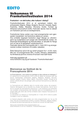 EDITO
Velkommen til
Frankofonifestivalen 2014
Frankofoni – en delt kultur, eller kulturer i dialog?
Frankofonifestivalen 2014 er et samarbeid mellom tolv
ambassader (Algerie, Belgia, Bulgaria, Burundi, Canada, Egypt,
Frankrike, Hellas, Marokko, Romania, Sveits, Tunisia) og
Afrikansk kulturinstitutt (CAK). Festivalen åpnes med en debatt
om frankofoni på tvers av landegrensene.
Frankofonien feires verden over med arrangementer som gjenspeiler mangfoldet i de frankofone delene av verden.
Hva omfatter begrepet frankofoni idag? Mange av utfordringene og mulighetene som preger den fransktalende verden, for
eksempel flerspråklighet og flerkulturalitet, er aktuelle for Norge
som en del av et globalisert verdenssamfunn.
Festivalen åpnes på Cosmopolite den 4. mars 2014 og arrangementet inviterer nordmenn til å delta i debatten.
Årets festival byr på et rikt og variert program fra 1. til 30. mars:
Mer enn 16 arrangementer (film, musikk, litteratur, idédebatter),
fra filmfestival på Kino Victoria til konsert med Salif Keita!
Hold deg oppdatert på:
www.frankofoni.org og på Facebook “Frankofonifestivalen”

Bienvenue au festival de la
Francophonie 2014
La Francophonie : une culture en partage ou des cultures en dialogue ?
Le festival de la Francophonie 2014 ouvre le débat et propose avec les
douze ambassades partenaires (Algérie, Belgique, Bulgarie, Burundi,
Canada, Egypte, France, Grèce, Maroc, Roumanie, Suisse, Tunisie) et le
Centre culturel africain de partager cette aventure francophone au-delà des
frontières.
La francophonie est célébrée dans le monde entier autour de programmations témoignant de la diversité du monde francophone. Qu’en est-il
de ce concept de francophonie aujourd’hui ? Les questions qui traversent
nos sociétés contemporaines (les identités dans la mondialisation), ne se
posent-elles pas dans des termes similaires dans l’espace francophone et
en Norvège ?
Le lancement du festival au Cosmopolite le 4 mars 2014 invite le public
norvégien à venir en débattre.
Le festival présente cette année une riche programmation du 1er au 30
mars. Plus de 16 événements (cinéma, musique, littérature, débats d’idées),
du festival de films francophones au Victoria au concert de Salif Keita !
Découvrez l’ensemble de la programmation sur
www.frankofoni.no et sur Facebook “Frankofonifestivalen”.

 