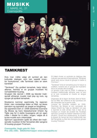 7. MARS, KL. 21
Cosmopolite

uke 10

© Tamikrest

MUSIKK

7. mars

TAMIKREST
Hvis man måtte velge ett symbol på den
kulturelle dialogen som kan oppstå innenfor frankofonien, ville Tamikrest være en sterk
kandidat!
”Tamikrest” (fra språket tamashek, betyr bånd,
allianse, fremtid) er en gruppe musikere fra
nomadefolket touareg.
Gruppen ble dannet i 2006 og blander tradisjonell afrikansk musikk med pop og rock, og
synger på språket tamashek.
Musikerne kommer opprinnelig fra regionen
Kidal i den nordøstlige delen av Mali, og deres
barndom og oppvekst var preget av borgerkrig.
Da opprørene brøt ut i 2006 bestemte Ousmane
Ag Mossa og hans klassekamerat Cheick Ag
Tiglia seg for å støtte touaregene på sin egen
måte: I stedet for å delta i krigen, valgte de å
bruke musikk som virkemiddel.
Gjennom oppveksten spilte de oftest den tradisjonelle musikken til Kel Tamashek eller sangene
til touareg-gruppen Tinariwen.

S’il fallait choisir un symbole du dialogue des
cultures que permet la francophonie, Tamikrest
serait sans aucun doute le groupe à mettre à
l’honneur !
“Tamikrest” (mot en tamasheq pour le nœud, la
coalition, l’avenir) est un groupe de musiciens
issus du peuple des touaregs.
Le groupe a été créé en 2006. Il mélange la
musique traditionnelle africaine avec le pop
et le rock occidental et chante en langue
tamasheq.
Originaires de la région de Kidal, dans le NordEst du Mali, leur enfance et leur jeunesse ont
été marquées par la guerre civile.
Lorsque les émeutes éclatent en 2006,
Ousmane Ag Mossa et son camarade de
classe Cheick Ag Tiglia se décident non pas
à rejoindre la lutte armée mais à faire de la
musique un moyen de soutenir les Touaregs
dans leur combat et d’attirer l’attention sur leur
situation. Durant leur adolescence, ils jouaient
la plupart du temps les sons traditionnels des
Kel Tamashek ou bien les chansons du groupe
touareg Tinariwen.

Cosmopolite, Vogts gate 64, Oslo
Pris: 250,-/200,- Billett/informasjon: www.cosmopolite.no

 