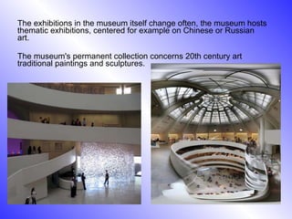 The exhibitions in the museum itself change often, the museum hosts thematic exhibitions, centered for example on Chinese or Russian art. The museum's permanent collection concerns 20th century art traditional paintings and sculptures. 