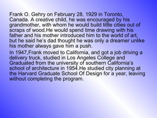 Frank O. Gehry on February 28, 1929 in Toronto, Canada. A creative child, he was encouraged by his grandmother, with whom he would build little cities out of scraps of wood.He would spend time drawing with his father and his mother introduced him to the world of art, but he said he’s dad thought he was only a dreamer unlike his mother always gave him a push. In 1947,Frank moved to California, and got a job driving a delivery truck, studied in Los Angeles College and Graduated from the university of southern California’s school of architecture in 1954.He studied city planning at the Harvard Graduate School Of Design for a year, leaving without completing the program. 