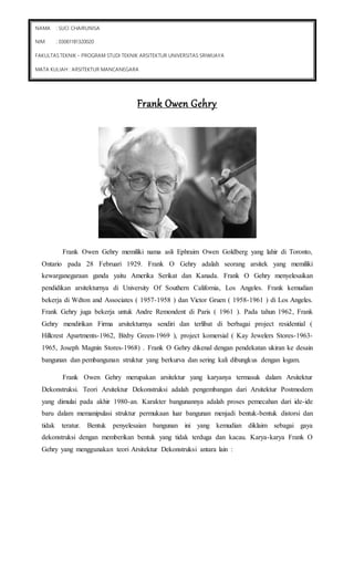 FAKULTAS TEKNIK - PROGRAM STUDI TEKNIK ARSITEKTUR UNIVERSITAS SRIWIJAYA 
MATA KULIAH : ARSITEKTUR MANCANEGARA 
Frank Owen Gehry 
NAMA : SUCI CHAIRUNISA 
NIM : 03061181320020 
Frank Owen Gehry memiliki nama asli Ephraim Owen Goldberg yang lahir di Toronto, 
Ontario pada 28 Februari 1929. Frank O Gehry adalah seorang arsitek yang memiliki 
kewarganegaraan ganda yaitu Amerika Serikat dan Kanada. Frank O Gehry menyelesaikan 
pendidikan arsitekturnya di University Of Southern California, Los Angeles. Frank kemudian 
bekerja di Wdton and Associates ( 1957-1958 ) dan Victor Gruen ( 1958-1961 ) di Los Angeles. 
Frank Gehry juga bekerja untuk Andre Remondent di Paris ( 1961 ). Pada tahun 1962, Frank 
Gehry mendirikan Firma arsitekturnya sendiri dan terlibat di berbagai project residential ( 
Hillcrest Apartments-1962, Bixby Green-1969 ), project komersial ( Kay Jewelers Stores-1963- 
1965, Joseph Magnin Stores-1968) . Frank O Gehry dikenal dengan pendekatan ukiran ke desain 
bangunan dan pembangunan struktur yang berkurva dan sering kali dibungkus dengan logam. 
Frank Owen Gehry merupakan arsitektur yang karyanya termasuk dalam Arsitektur 
Dekonstruksi. Teori Arsitektur Dekonstruksi adalah pengembangan dari Arsitektur Postmodern 
yang dimulai pada akhir 1980-an. Karakter bangunannya adalah proses pemecahan dari ide-ide 
baru dalam memanipulasi struktur permukaan luar bangunan menjadi bentuk-bentuk distorsi dan 
tidak teratur. Bentuk penyelesaian bangunan ini yang kemudian diklaim sebagai gaya 
dekonstruksi dengan memberikan bentuk yang tidak terduga dan kacau. Karya-karya Frank O 
Gehry yang menggunakan teori Arsitektur Dekonstruksi antara lain : 
 