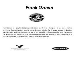 Frank Ozmun
FrankOzmun is a graphic designer, art director and fashion designer. He has been involved
within the fields of fashion, graphic arts and screen printing for 25 years. Vintage replication,
hand lettering and logo design are a few of his specialties. His work can be seen throughout
the world–on the streets, in print, online or in the brick and mortar of retail. Frank seeks to
continually evolve his process on a path of excellence in design.
 