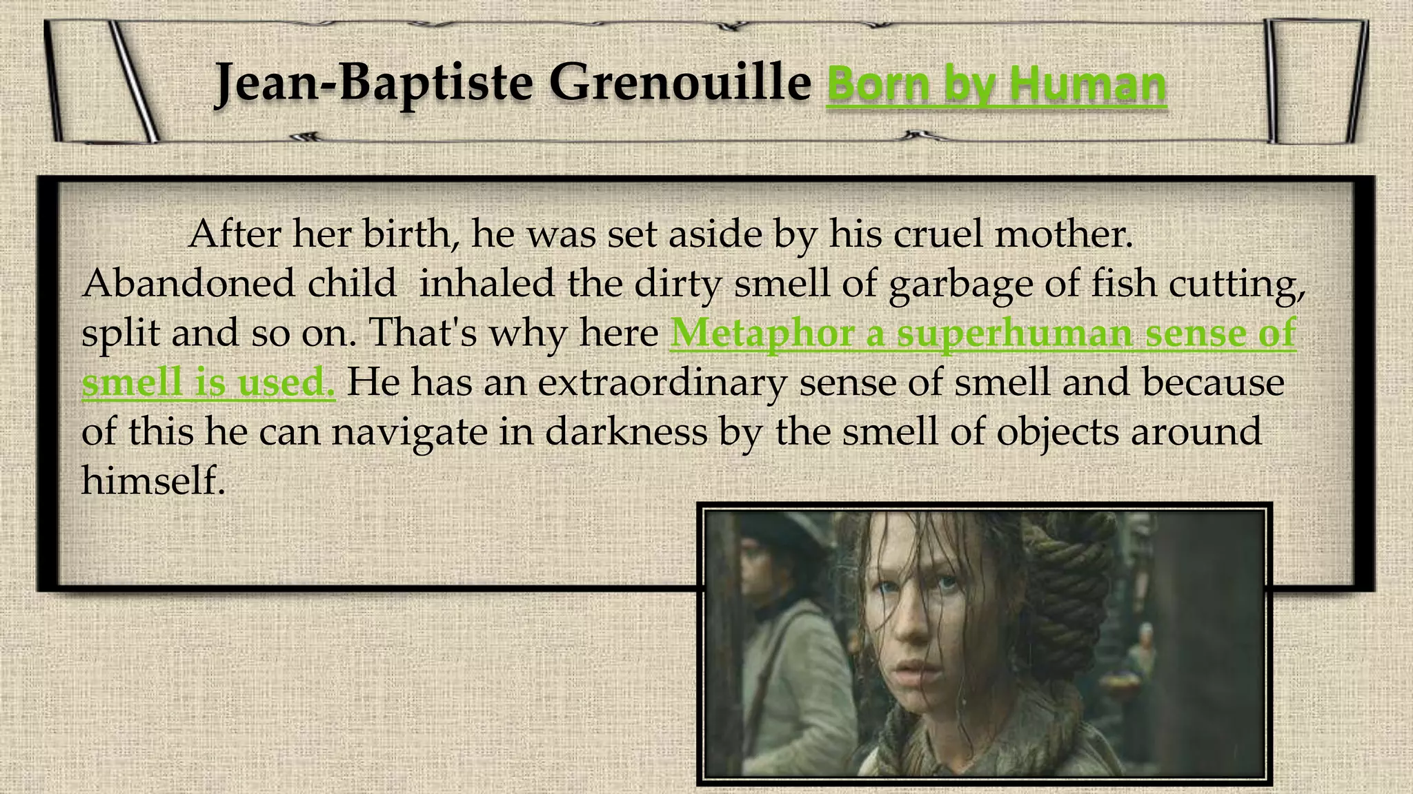 After her birth, he was set aside by his cruel mother.
Abandoned child inhaled the dirty smell of garbage of fish cutting,
split and so on. That's why here Metaphor a superhuman sense of
smell is used. He has an extraordinary sense of smell and because
of this he can navigate in darkness by the smell of objects around
himself.
Jean-Baptiste Grenouille Born by Human
 