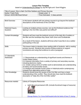 Lesson Plan Template <br />based on Understanding by Design by Jay McTighe and  Grant Wiggins<br />Title of Lesson: War is Hell- Civil War Soldiers and Primary Sources Author: Frank PortoGrade Level:  8School: ACES Mill Road SchoolTime Estimated:  2 class periods<br />Brief OverviewIn this lesson students will use primary sources to go beyond the textbook descriptions of the harshness of the Civil War.Historical Inquiry QuestionLooking at multiple primary sources, can we find firsthand evidence that fighting in the Civil War was painful and difficult?Content KnowledgeStudents will have read the textbook account of the daily life of soldiers in the War and the hardships they faced, both Union and Confederate.As a result of this lesson, students will know what it was like to be a soldier participating in this warSkillsThis lesson helps to develop close reading skills of students, skill in reading primary sources. Students also practice finding evidence to support conclusions and using that evidence to write a paragraphCT Standards Addressed1.1 Demonstrate an understanding of significant events and themes in United States history.2.2 Interpret information from a variety of primary and secondary sources, including electronic media.2.3. Create various forms of written work to demonstrate and understanding of history and social studies issues.3.2 Analyze and evaluate human action in historical and/or contemporary contexts from alternative points of view.Prior KnowledgeStudents should know the causes of the Civil War and have a basic understanding of the conflict. They should also have read the textbook description of “daily life of the Civil War soldier”Resources neededLibrary of Congress Resources (with title and permanent URL (include thumbnail image of resource) #gallery 2011647017 [Savage Station, Va. Union field hospital after the battle of June 27, during the Civil War]2011. | 1 photograph | Raymond, Matt.LC-DIG-ppbd- 00364 (ONLINE) [P&P] | LC-DIG-ppbd-00364 (original digital file) Other resource: soldiers’ letters fromhttp://www.civilwararchive.com/LETTERS/letters.htmProcess of LessonHook/Warm Up: Read the section on “daily life of the soldiers” in the textbook. Ask students if they think the text does a good job of making them feel like they are “talking to someone who was there.” Tell the students about the saying, “War is Hell” and brainstorm what a saying like that might mean. Tell students we will read some first-hand accounts of what things were like.Inquiry Activity:Students will be given 5 primary sources (4 letters and 1 photograph) and an organizer for taking notes. They will work in pairs to do a close reading of  the documents and complete the chart.The teacher will circulate amongst the pairs making sure that they are focusing on the parts of the document that relate to the “harshness” of the war, helping to define terms, and making sure students are on-task.Application Activity:When the chart is completed, students will use that information to write “another paragraph to be ADDED to the textbook” that better illustrates the violence that soldiers on both sides faced.EvaluationStudents will be evaluated using the attached paragraph writing rubricPossibilities for DifferentiationFor students on or above grade level, few modifications would need to be made. Students who are not strong readers should be paired with stronger readers. Students can be given hi-lighters. With students who have particular difficulty with large amounts of text the teacher will “box “or hi-light relevant portions of the documents. For a class where the majority of students are not strong readers the teacher may read the documents aloud and ask students to hi-light relevant parts. The chart can also be modified to make the boxes larger (it could be on 2 pages rather than one) for students who write in large letters and need more room. Students with attention problems should be allowed to take short breaks between documents.<br />Civil War Soldiers Primary Source Chart<br />What is the document?Who created it?What does this source say about the harshness of the war?Document 1Document 2 Document 3Document 4Document 5<br />Document 1: Confederate Letter<br />Camp <br />7 Reg Ga Vol Near Zolicofer Tenn April the 4th 1864<br />Mrs Sary Jane Benefield<br />Dear beloved wife I seat my self this morning to drop you A few lines to let you no that I am well at this time and hoping this few lines may --- ---- to hand and find you enjoying the best of health Jane I have no mise of intrust to write to you Only we have had A hard march we marched five days it snode and rained everyday we ar campt a- Zolicofer tennessee Aleven miles from the line of Virginia When you hear from me again I will be in Virginia I recton We hav stopied at Zolicofer to rest A few days on tuesday the 22 of March the snow fell two feet deep hear & it has bin snowing & raining evry sence We ar on our rode to Virginia I think Jane we ar faring verry bad for something to eat we git flour with the brand in it & it is half oats & man cant hardly eate it we dont git half A nuf if it We steal A little & prearsh A little We cant by nothing our money ant no count Jane this is the fift letter I hav rote to you & got no ancer yet Jane I dont no what to think Jane you sed you wood write to me every week if you have rite to me I hant got you letter Jane if node how bad I want to hear from you you wood write to me I hant got A crutch of fear from no body Sence I left home I am About eight hundred milds from home Jane I dont no how to write if I git A letter I wood no better how to write Jane tell brother that I am A looking for A letter from him thay Say that the Yankes is Advansing on richmon A gin we hav to go and defend it we A folling back out of east tennessee Jane we saw a bad time A marching threw the snow & rain thay ar A feeding us on oats & rye & wheat mus- togather & it not boiled the chaf & brand is all in it Giv my lov and best respects to all friends I must Close So no more at present Only remains your truly husband until deth <br />Write soon Good By When this you See remember Me <br />Z H J Benefield Dy rect your letter to Bristle tenn Com G 7 Reg Ga Vol<br />Document 2: Union Letter<br />Memphis August 26, 1863 (?)<br />Dear Brother<br />I once more take the pleasure of writing a few more lines hoping they may find you well. Although I am sorry to say I am not well at present.  I had the chills very bad last Saturday and Sunday. I am afraid they will keep with me all this fall.  I am taking medicine for them now.  I think I have got them checked now for awhile but I am afraid they will come back again.  Their has been several of our boys took French leave and went home without furlows, they all are marked as deserters and will be treated as such when they come back. Captain Dablin is under arrest for going home without leave.  I had a notion of coming home myself, but I think I had better not.  I sent my likeness (portrait) directed to you on the 19th. I sent it by Ben Johnson Sargeant Company I of Newburgh.  He has gone home recruiting.  I directed for you and put a stamp on it.  He will drop it in the post office at Evansville for you.  You have got one and Sarah has got one now.  I want you to give that one to Ann Clark and tell her when she wants 15(?) jaw me she can jaw me before my face.  I received a letter from Ann and I have sent another back and told her I should send the likeness. I sent Jim Rhodes a letter a few days ago.  The wheather is pretty warm here, yet I was in town a few days ago and I found out their was plenty of Irish South their. Yet so now I must bring my letter to a close.  Give my best respect to all uncles, aunts, brothers, sisters, cousins and all enquiring friends. So now I remain your affectionate Brother Joseph Saberton.<br />Direct to John Saberton Evansville<br />Joseph Saberton<br />Company C<br />25th Reg Ind Vol<br />Memphis, Tenn<br />Written by James Barton Company I<br />Document 3: Confederate Letter<br />July 21, 1861<br />Camp Pickens<br />Dear Wife,<br />I take this opportunity of writing you these few lines to inform you that I am well at this present time and when these few lines come to hand they may find you enjoying the same health. We had another great battle Sunday, it commenced at 6 o'clock and ended at 6 o'clock, it was the hardest battle that was ever fought in America. They had 10 to our one--we conquered them, we lost about 800 in killed and wounded. The Yankees lost about 5,000 and we took 1,300 prisoners and 125 horses, baggage wagons and 64 pieces of cannon besides a great many things. I was not in the battle but could hear the report of the cannons which was in very plain view and we was in site of the battlefield, it was a sad and dreary day. I never had spent such a sabbath in my life before I have seen the horror of war. I had to stand sentinel [duty] at the hospital door were I could see all the wounded soldiers. I stood from Sunday 12 o'clock till Monday night. -- I had to be up all night to guard the wounded--it was the saddest thing I ever saw to hear the moans of the wounded and dying. I saw the surgeons operating on them, it made me shed tears to see how they suffered, some had to have both of their arms cut off and some their legs. I saw all the surgeons operations, it was a distressing sight to see them how they suffered--we like to got old Scott, [General Winfield Scott] they got his coat. We have completely routed them. I expect we will attack Washington City next. President (Jefferson ) Davis] came here Sunday. He went out on the battlefield, he came round and looked at all the wounded soldiers and shed tears over them, he is pleasant and graceful in his manner --it seemed to put new vigor in his army to see him in their presence. <br />    I have heard and read a good deal about war but I have seen the horror at last. I never want to look into another hospital if I can help myself again. I have nothing more to say about the war. If it should be the will of the almighty for me to go into battle -I trust to be in his care --he has the power to save. I will put my trust in him. I want you to write to me as soon as I can direct it in the care of Captain Williams and how are you getting along and if they have sent you provisions yet. I don't know when I can come up but I will come as soon as I can. I am always thinking of you and the children. I hope I will return to you all again. I want you to raise them right if I should not get back. Nothing more at present but remain your affectionate husband until death parts us.<br />Joseph M. Elkins<br />To: Sarah Elkins<br />Flint Hill, Virginia<br />Document 4: Union Letter<br />Feb. 27th, 1865<br />Dear Father,<br />Having a little spare time, I improve it by writing to you. We left Washington City one week ago Saturday last for Alexandria, VA, the next morning (Sunday) we sailed in the steamer Therman Livingston for North Carolina, we landed at Smithville at the mouth of Cape Fear river last Tuesday. The same evening we reembarked and came up the river about 8 miles to this fort, where we have been ever since, though we are expecting to leave at any hour. Wilmington was captured the day we reached here, where we will go from here I have no idea.<br />We are having quite a nice time here, all the oysters we want, all we have to do is to go down to the beach when the tide is out and gather them. It is about 10 miles from here to Wilmington. The only draw back upon us here is that it has been raining almost the time since we have been here.<br />While we were at Washington City we were paid off. I had intended to have sent some money home, but Joe Donnohue, on account of not having been mustered with the regt Jan 1st, did not draw any pay, so I lent him the money I otherwise would have sent home, but I will have the more to send home the next time. We drew 4 months pay, we were at Washington 3 weeks lacking one day.<br />We had a good time while we were there, we had good quarters, plenty to eat, and plenty to spend. But while we were at sea, we were about as sea sick a set of fellows as you ever heard of. I got sick and got well in about 3 hours, so afterward I could afford to laugh at the others, but while I was sick, I think I threw up all I had eatin for the last six months, and a good share of what I expect to eat for the next six to come, not to exaggerate at all.<br />I suppose that the draft is creating quite an excitement just now. I hope so, put 300 thousand more men in to the field and the war will soon be ended.<br />Not wishing those patriotic young men at home any harm at all, I hope every one of them will be drafted. I would do me good to see some of them trudging along through the mud carrying a gun and knapsack.<br />My health is excellent, spirits ditto. I expect that this year will end the war, and when it is over I shall return home and be proud that I helped end it. I have been in 8 or 10 fights and expect to be in some more. I have had many fair shots at rebels but never hit but one that I know of. The first time I ever shot at a man I was so excited at the thought that I trembled like a leaf, but I got used to that kind of business, and I can draw a 'bead' on a rebel now as coolly as would on a squirrel and be as glad to see him fall.<br />It is curious how careless of life war will render any man. Before I came into the army, it would have shocked me to see a man cut with a knife, or knocked down with a club. Now I can see any number of men killed and never give them a thought, or glance. Ah well, such is war and it can't be helped.<br />Well I will close for the present. Give my love to mother and Preston and all my friends. Please write soon and often, and give me all the news. We have not had any mail for more than a week and don't know anything.<br />Your affec' son,<br />John MillerCo, quot;
Gquot;
 123rd Ind. Vols.<br />2nd Brigade, 1st Division 23rd Army Corps<br />Wilmington, North Carolina<br />P.S. I forgot to tell you, I am 20 years old to day<br />Document 5: Union Battlefield<br />[Savage Station, Va. Union field hospital after the battle of June 27, during the Civil War]2011. | 1 photograph | Raymond, Matt.LC-DIG-ppbd- 00364 (ONLINE) [P&P] | LC-DIG-ppbd-00364 (original digital file) <br />CriteriaPoints4321 Main/Topic Idea SentenceMain/Topic idea sentence is clear, correctly placed, and is restated in the closing sentence.Main/Topic idea sentence is either unclear or incorrectly placed, and is restated in the closing sentence.Main/Topic idea sentence is unclear and incorrectly placed, and is restated in the closing sentence.Main/Topic idea sentence is unclear and incorrectly placed, and is not restated in the closing sentence.____Supporting Detail Sentence(s)Paragraph(s) have three or more supporting detail sentences that relate back to the main idea.Paragraph(s) have two supporting detail sentences that relate back to the main idea.Paragraph(s) have one supporting detail sentence that relate back to the main idea.Paragraph(s) have no supporting detail sentences that relate back to the main idea.____<br />