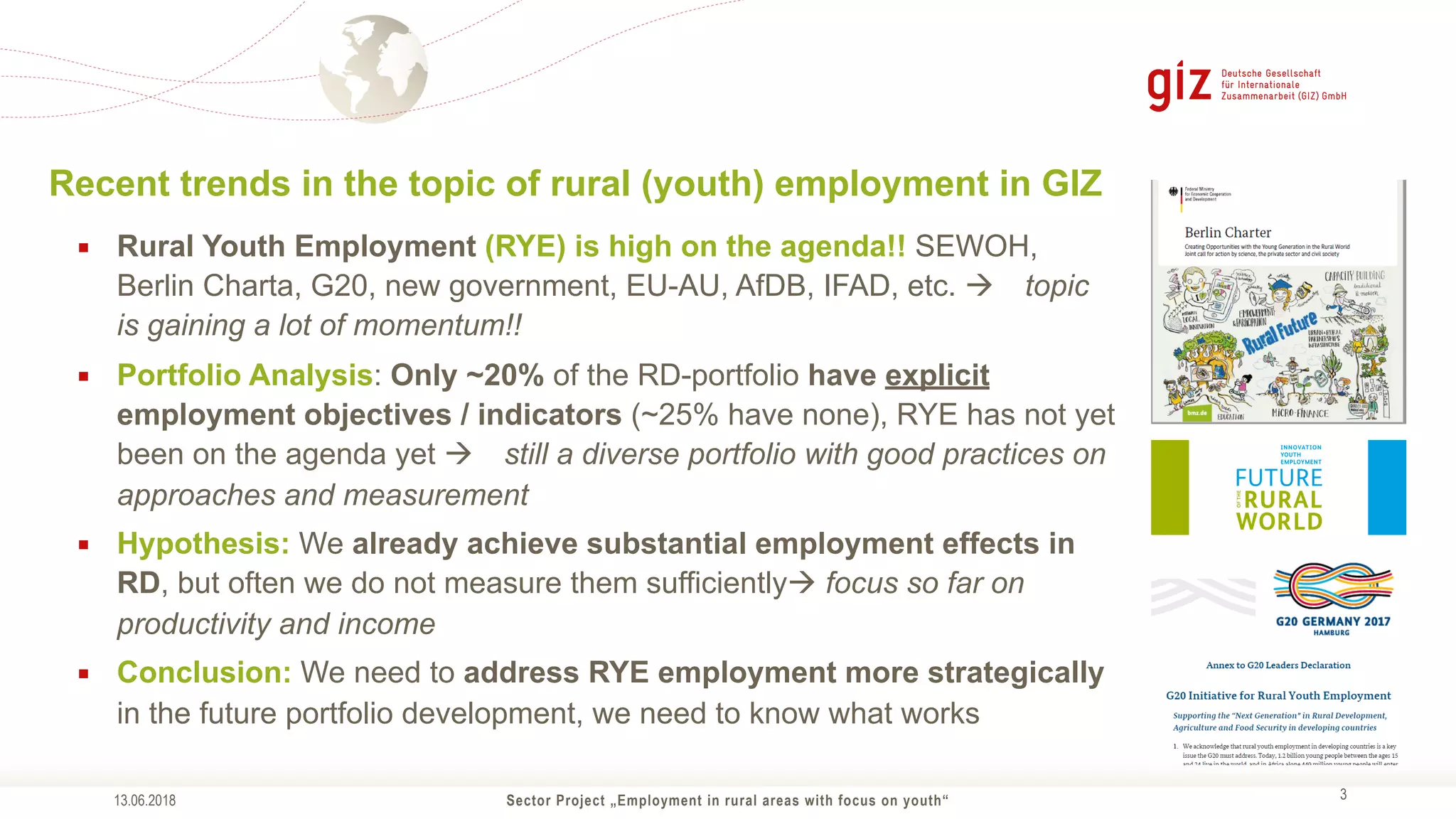 Sector Project „Employment in rural areas with focus on youth“ !3
▪ Rural Youth Employment (RYE) is high on the agenda!! SEWOH,
Berlin Charta, G20, new government, EU-AU, AfDB, IFAD, etc. ! topic
is gaining a lot of momentum!!
▪ Portfolio Analysis: Only ~20% of the RD-portfolio have explicit
employment objectives / indicators (~25% have none), RYE has not yet
been on the agenda yet ! still a diverse portfolio with good practices on
approaches and measurement
▪ Hypothesis: We already achieve substantial employment effects in
RD, but often we do not measure them sufficiently! focus so far on
productivity and income
▪ Conclusion: We need to address RYE employment more strategically
in the future portfolio development, we need to know what works
Recent trends in the topic of rural (youth) employment in GIZ
13.06.2018