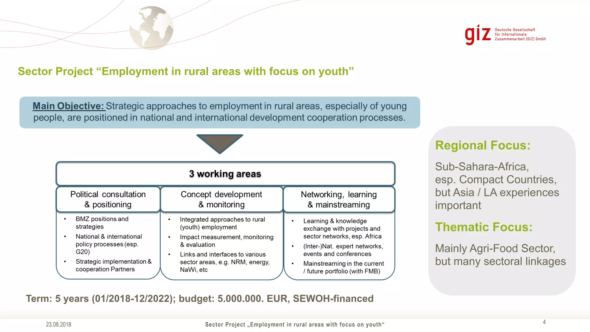 Sector Project „Employment in rural areas with focus on youth“ !4
Sector Project “Employment in rural areas with focus on youth”
23.08.2018
Term: 5 years (01/2018-12/2022); budget: 5.000.000. EUR, SEWOH-financed
Regional Focus:
Sub-Sahara-Africa,
esp. Compact Countries,
but Asia / LA experiences
important
Thematic Focus:
Mainly Agri-Food Sector,
but many sectoral linkages