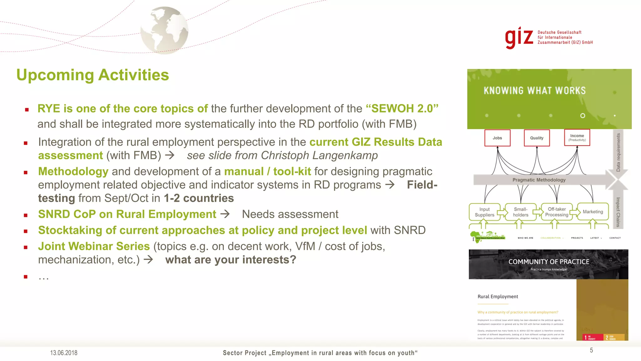 Sector Project „Employment in rural areas with focus on youth“ !5
Upcoming Activities
▪ RYE is one of the core topics of the further development of the “SEWOH 2.0”
and shall be integrated more systematically into the RD portfolio (with FMB)
▪ Integration of the rural employment perspective in the current GIZ Results Data
assessment (with FMB) ! see slide from Christoph Langenkamp
▪ Methodology and development of a manual / tool-kit for designing pragmatic
employment related objective and indicator systems in RD programs ! Field-
testing from Sept/Oct in 1-2 countries
▪ SNRD CoP on Rural Employment ! Needs assessment
▪ Stocktaking of current approaches at policy and project level with SNRD
▪ Joint Webinar Series (topics e.g. on decent work, VfM / cost of jobs,
mechanization, etc.) ! what are your interests?
▪ …
13.06.2018
