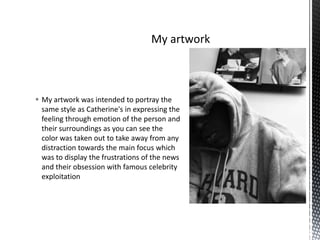  My artwork was intended to portray the
same style as Catherine's in expressing the
feeling through emotion of the person and
their surroundings as you can see the
color was taken out to take away from any
distraction towards the main focus which
was to display the frustrations of the news
and their obsession with famous celebrity
exploitation

 