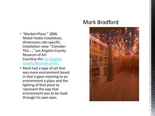  "Market>Place," 2006
Mixed media installation,
dimensions site-specific.
Installation view: "Consider
This...," Los Angeles County
Museum of Art
Courtesy the Los Angeles
County Museum of Art
 Mark had a type of art that
was more environment based
in that it gave meaning to an
environment a place and the
lighting of that place to
represent the way that
environment was to be lived
through his own eyes.

 
