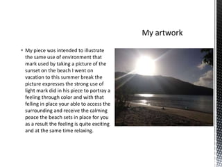  My piece was intended to illustrate
the same use of environment that
mark used by taking a picture of the
sunset on the beach I went on
vacation to this summer break the
picture expresses the strong use of
light mark did in his piece to portray a
feeling through color and with that
felling in place your able to access the
surrounding and receive the calming
peace the beach sets in place for you
as a result the feeling is quite exciting
and at the same time relaxing.

 