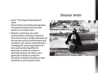  From "The King of Solana Beach,"
1974
Eleven black-and-white photographs,
mounted on board with two text
panels, 6 x 9 inches each
 Eleanor's work was very well
constructed in creating a historical
time frame from a simple alteration of
the persons actions environment and
emotions. Her work is well defined in
changing the normal perception of
time and combining different
elements in order to create an
alternate history, she does a very
good job of doing so using the
elements of black and white as they
would do to portray past times.

 