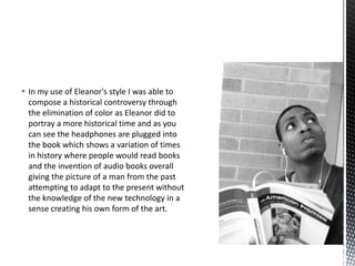  In my use of Eleanor's style I was able to
compose a historical controversy through
the elimination of color as Eleanor did to
portray a more historical time and as you
can see the headphones are plugged into
the book which shows a variation of times
in history where people would read books
and the invention of audio books overall
giving the picture of a man from the past
attempting to adapt to the present without
the knowledge of the new technology in a
sense creating his own form of the art.

 