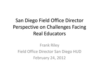 San Diego Field Office Director
Perspective on Challenges Facing
         Real Educators

               Frank Riley
  Field Office Director San Diego HUD
            February 24, 2012
 