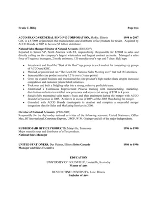 Frank C. Riley                                                                               Page two


ACCO BRANDS/GENERAL BINDING CORPORATION, Skokie, Illinois                                 1998 to 2007
GBC is a $700M organization that manufactures and distributes office products for resale. Acquired by
ACCO Brands in 2005 to become $2 billion distributor.
National Sales Manager/Director of National Accounts (2003-2007)
Reported to Senior VP, North America with P/L responsibility. Responsible for $270M in sales and
directly calling on the company’s largest wholesalers and largest contract accounts. Managed a sales
force of 3 regional managers, 2 inside assistants, 120 manufacturer’s reps and 7 direct field reps.

       Interviewed and hired the “Best of the Best” rep groups in each market for competing rep groups
       of ACCO and GBC.
       Planned, organized and ran “The Best GBC National Sales Meeting ever” that had 165 attendees.
       Increased the core product sales by 12 % over a 3-year period.
       Grew the overall business and maintained the core product’s high market share despite increased
       competition and customer private label initiatives.
       Took over and built a fledgling sales into a strong, cohesive profitable team.
       Established a Continuous Improvement Process teaming with manufacturing, marketing,
       distribution and sales to establish new processes and secure cost saving of $2M in 4 years.
       Successfully maintained sales team’s focus and plan attainment during the merger with ACCO
       Brands Corporation in 2005. Achieved in excess of 103% of the 2005 Plan during the merger.
       Consulted with ACCO Brands counterparts to develop and complete a successful merger
       integration plan for Sales and Marketing Services in 2006.

Director of National Accounts (1998-2003)
Responsible for the day-to-day national activities of the following accounts: United Stationers, Office
Max, BT International, Corporate Express, USOP, W.W. Grainger and all of the major independents.


RUBBERMAID OFFICE PRODUCTS, Maryville, Tennessee                                          1996 to 1998
Major manufacturer and distributor of office products.
National Sales Manager


UNITED STATIONERS, Des Plaines, Illinois/Boise Cascade                                    1986 to 1996
Manager and Sales Executive


                                            EDUCATION
                        UNIVERSITY OF LOUISVILLE, Louisville, Kentucky
                                       Master of Arts

                            BENEDICTINE UNIVERSITY, Lisle, Illinois
                                      Bachelor of Arts
 