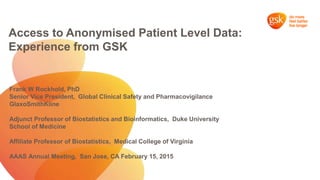 Access to Anonymised Patient Level Data:
Experience from GSK
Frank W Rockhold, PhD
Senior Vice President, Global Clinical Safety and Pharmacovigilance
GlaxoSmithKline
Adjunct Professor of Biostatistics and Bioinformatics, Duke University
School of Medicine
Affiliate Professor of Biostatistics, Medical College of Virginia
AAAS Annual Meeting, San Jose, CA February 15, 2015
 