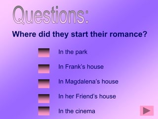 Where did they start their romance?

           In the park

           In Frank’s house

           In Magdalena’s house

           In her Friend’s house

           In the cinema
 