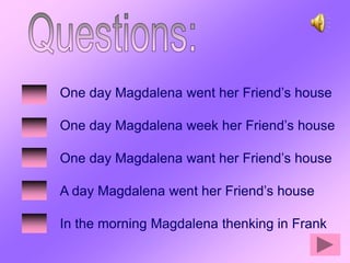 One day Magdalena went her Friend’s house

One day Magdalena week her Friend’s house

One day Magdalena want her Friend’s house

A day Magdalena went her Friend’s house

In the morning Magdalena thenking in Frank
 