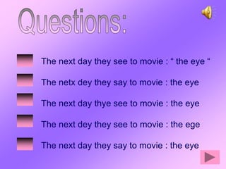 The next day they see to movie : “ the eye “

The netx dey they say to movie : the eye

The next day thye see to movie : the eye

The next dey they see to movie : the ege

The next day they say to movie : the eye
 