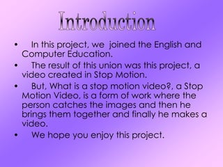 •   In this project, we joined the English and
 Computer Education.
• The result of this union was this project, a
 video created in Stop Motion.
• But, What is a stop motion video?, a Stop
 Motion Video, is a form of work where the
 person catches the images and then he
 brings them together and finally he makes a
 video.
• We hope you enjoy this project.
 