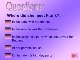 Where did she meet Frank?:
  In the park, with her friends

  In the zoo, he was the zookeeper

  In the welcome’s party, when she arrived from
  England

  At her parents’ house

  On her friend’s birthday party
 