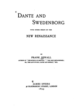 DANTE AND
                  SWEDENBORG
               WITH OTHER ESSAYS ON THE




          NEW RENAISSANCE




                             BY

                 FRANK SEWALL
AUTHOR OF Il THE ETHICS OF SERVICE;" CI THE NEW METAPHYSICS ;
       OR, THE LAW OF END, CAUSE AND EFJ'ECT," ETC.




                  ~
                   JAMES SPEIRS
          36 BLOOMSBURY STREET, LONDON
                           18 93
 