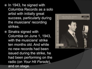 In 1943, he signed with Columbia Records as a solo artist with initially great success, particularly during the musicians' recording strikes. Sinatra signed with Columbia on June 1, 1943, with the musicians' strike ten months old. And while no new records had been issued during the strike, he had been performing on the radio (on Your Hit Parade), and on stage. 