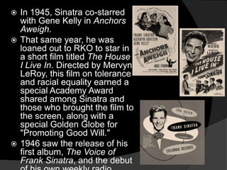In 1945, Sinatra co-starred with Gene Kelly in Anchors Aweigh. That same year, he was loaned out to RKO to star in a short film titled The House I Live In. Directed by Mervyn LeRoy, this film on tolerance and racial equality earned a special Academy Award shared among Sinatra and those who brought the film to the screen, along with a special Golden Globe for "Promoting Good Will." 1946 saw the release of his first album, The Voice of Frank Sinatra, and the debut of his own weekly radio show.