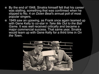 By the end of 1948, Sinatra himself felt that his career was stalling, something that was confirmed when he slipped to No. 4 on Down Beat's annual poll of most popular singers.1949 saw an upswing, as Frank once again teamed up with Gene Kelly to co-star in Take Me Out to the Ball Game. It was well received critically and became a major commercial success. That same year, Sinatra would team up with Gene Kelly for a third time in On the Town.