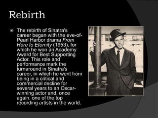RebirthThe rebirth of Sinatra's career began with the eve-of-Pearl Harbor drama From Here to Eternity (1953), for which he won an Academy Award for Best Supporting Actor. This role and performance mark the turnaround in Sinatra's career, in which he went from being in a critical and commercial decline for several years to an Oscar-winning actor and, once again, one of the top recording artists in the world.