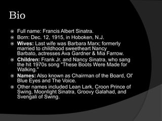 BioFull name: Francis Albert Sinatra.Born: Dec. 12, 1915, in Hoboken, N.J. Wives: Last wife was Barbara Marx; formerly married to childhood sweetheart Nancy Barbato, actresses Ava Gardner & Mia Farrow.Children: Frank Jr. and Nancy Sinatra, who sang the hit 1970s song "These Boots Were Made for Walking."Names: Also known as Chairman of the Board, Ol' Blue Eyes and The Voice. Other names included Lean Lark, Croon Prince of Swing, Moonlight Sinatra, Groovy Galahad, and Svengali of Swing.