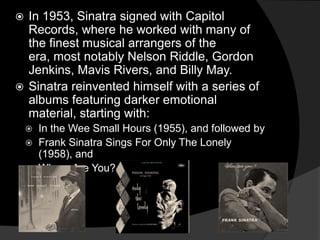 In 1953, Sinatra signed with Capitol Records, where he worked with many of the finest musical arrangers of the era, most notably Nelson Riddle, Gordon Jenkins, Mavis Rivers, and Billy May. Sinatra reinvented himself with a series of albums featuring darker emotional material, starting with: In the Wee Small Hours (1955), and followed by 