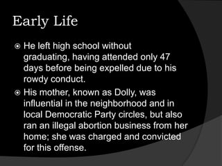 Early Life He left high school without graduating, having attended only 47 days before being expelled due to his rowdy conduct. His mother, known as Dolly, was influential in the neighborhood and in local Democratic Party circles, but also ran an illegal abortion business from her home; she was charged and convicted for this offense. 