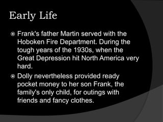 Early LifeFrank's father Martin served with the Hoboken Fire Department. During the tough years of the 1930s, when the Great Depression hit North America very hard. Dolly nevertheless provided ready pocket money to her son Frank, the family's only child, for outings with friends and fancy clothes.