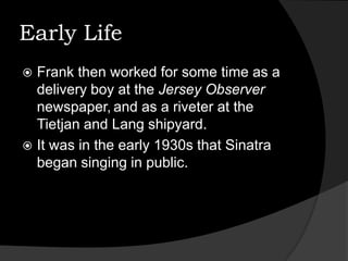 Early LifeFrank then worked for some time as a delivery boy at the Jersey Observer newspaper,and as a riveter at the Tietjan and Lang shipyard.It was in the early 1930s that Sinatra began singing in public.