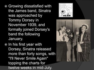 Growing dissatisfied with the James band, Sinatra was approached by Tommy Dorsey in November 1939, and formally joined Dorsey's band the following January.In his first year with Dorsey, Sinatra released more than forty songs, with "I'll Never Smile Again" topping the charts for twelve weeks in mid-July.