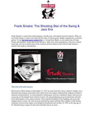 Frank Sinatra: The Shooting Star of the Swing &
Frank Sinatra is a name that exudes elegance, smooth style, and original musical creations. When we
say Frank Sinatra, it echoes more than just his name. It echoes grace, delight, magnificence, and sheer
genius! At our big band music station USA
Sinatra and therefore, ensure that all his fans get a
much ado, now let us unfurl some of the common and also unknown facts about Frank Sinatra, a
maestro who needs no introduction.
The Life of Frank Sinatra
Born Francis Albert Sinatra on December 12, 1915, he came from New Jersey. Sinatra’s mother
dominant and energetic personality and is believed to have largely influenced the shaping of Sinatra’s
character and personality. As years passed by, Sinatra grew up to be a handsome figure, and soon at a
young age, he developed a keen interest in mu
active participation in his school concerts. These laid the foundation of his budding and successful
singing career in music. He went on to get married four times and bore three children. Frank Sinatra
continues to be an iconic figure even though he breathed his last on May 14, 1998, at the ripe age of
83. Besides being a singer, his fans also remember him as an actor.
Frank Sinatra: The Shooting Star of the Swing &
Jazz Era
Frank Sinatra is a name that exudes elegance, smooth style, and original musical creations. When we
say Frank Sinatra, it echoes more than just his name. It echoes grace, delight, magnificence, and sheer
big band music station USA i.e. Swing Street Radio, we are ardent fans of Frank
Sinatra and therefore, ensure that all his fans get a daily taste of his masterpieces. Howev
much ado, now let us unfurl some of the common and also unknown facts about Frank Sinatra, a
Born Francis Albert Sinatra on December 12, 1915, he came from New Jersey. Sinatra’s mother
dominant and energetic personality and is believed to have largely influenced the shaping of Sinatra’s
character and personality. As years passed by, Sinatra grew up to be a handsome figure, and soon at a
young age, he developed a keen interest in music. He enjoyed playing musical instruments and took
active participation in his school concerts. These laid the foundation of his budding and successful
singing career in music. He went on to get married four times and bore three children. Frank Sinatra
ontinues to be an iconic figure even though he breathed his last on May 14, 1998, at the ripe age of
83. Besides being a singer, his fans also remember him as an actor.
Frank Sinatra: The Shooting Star of the Swing &
Frank Sinatra is a name that exudes elegance, smooth style, and original musical creations. When we
say Frank Sinatra, it echoes more than just his name. It echoes grace, delight, magnificence, and sheer
i.e. Swing Street Radio, we are ardent fans of Frank
daily taste of his masterpieces. However, without
much ado, now let us unfurl some of the common and also unknown facts about Frank Sinatra, a
Born Francis Albert Sinatra on December 12, 1915, he came from New Jersey. Sinatra’s mother was a
dominant and energetic personality and is believed to have largely influenced the shaping of Sinatra’s
character and personality. As years passed by, Sinatra grew up to be a handsome figure, and soon at a
sic. He enjoyed playing musical instruments and took
active participation in his school concerts. These laid the foundation of his budding and successful
singing career in music. He went on to get married four times and bore three children. Frank Sinatra
ontinues to be an iconic figure even though he breathed his last on May 14, 1998, at the ripe age of
 