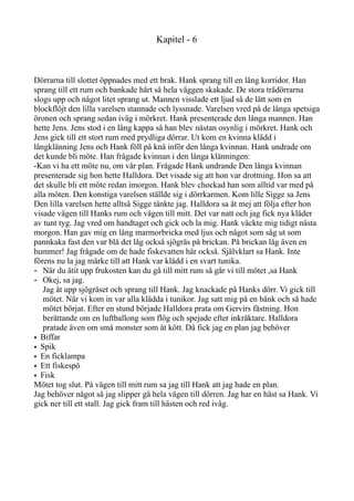 Kapitel - 6
Dörrarna till slottet öppnades med ett brak. Hank sprang till en lång korridor. Han
sprang till ett rum och bankade hårt så hela väggen skakade. De stora trädörrarna
slogs upp och något litet sprang ut. Mannen visslade ett ljud så de lätt som en
blockflöjt den lilla varelsen stannade och lyssnade. Varelsen vred på de långa spetsiga
öronen och sprang sedan iväg i mörkret. Hank presenterade den långa mannen. Han
hette Jens. Jens stod i en lång kappa så han blev nästan osynlig i mörkret. Hank och
Jens gick till ett stort rum med prydliga dörrar. Ut kom en kvinna klädd i
långklänning Jens och Hank föll på knä inför den långa kvinnan. Hank undrade om
det kunde bli möte. Han frågade kvinnan i den långa klänningen:
-Kan vi ha ett möte nu, om vår plan. Frågade Hank undrande Den långa kvinnan
presenterade sig hon hette Halldora. Det visade sig att hon var drottning. Hon sa att
det skulle bli ett möte redan imorgon. Hank blev chockad han som alltid var med på
alla möten. Den konstiga varelsen ställde sig i dörrkarmen. Kom lille Sigge sa Jens
Den lilla varelsen hette alltså Sigge tänkte jag. Halldora sa åt mej att följa efter hon
visade vägen till Hanks rum och vägen till mitt. Det var natt och jag fick nya kläder
av tunt tyg. Jag vred om handtaget och gick och la mig. Hank väckte mig tidigt nästa
morgon. Han gav mig en lång marmorbricka med ljus och något som såg ut som
pannkaka fast den var blå det låg också sjögräs på brickan. På brickan låg även en
hummer! Jag frågade om de hade fiskevatten här också. Självklart sa Hank. Inte
förens nu la jag märke till att Hank var klädd i en svart tunika.
- När du ätit upp frukosten kan du gå till mitt rum så går vi till mötet ,sa Hank
- Okej, sa jag.
Jag åt upp sjögräset och sprang till Hank. Jag knackade på Hanks dörr. Vi gick till
mötet. När vi kom in var alla klädda i tunikor. Jag satt mig på en bänk och så hade
mötet börjat. Efter en stund började Halldora prata om Gervirs fästning. Hon
berättande om en luftballong som flög och spejade efter inkräktare. Halldora
pratade även om små monster som åt kött. Då fick jag en plan jag behöver
• Biffar
• Spik
• En ficklampa
• Ett fiskespö
• Fisk
Mötet tog slut. På vägen till mitt rum sa jag till Hank att jag hade en plan.
Jag behöver något så jag slipper gå hela vägen till dörren. Jag har en häst sa Hank. Vi
gick ner till ett stall. Jag gick fram till hästen och red iväg.
 